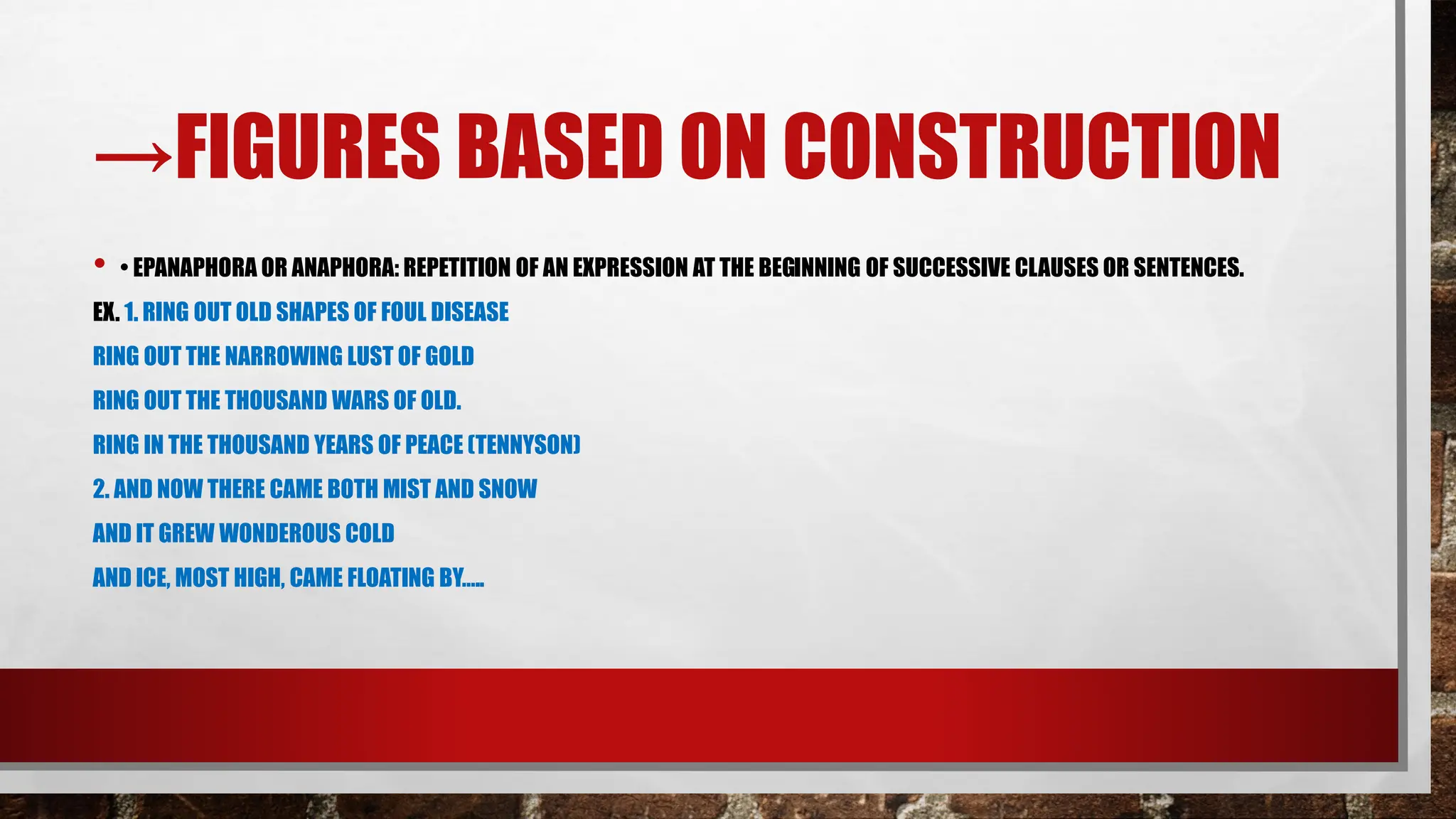 →FIGURES BASED ON CONSTRUCTION
• • EPANAPHORA OR ANAPHORA: REPETITION OF AN EXPRESSION AT THE BEGINNING OF SUCCESSIVE CLAUSES OR SENTENCES.
EX. 1. RING OUT OLD SHAPES OF FOUL DISEASE
RING OUT THE NARROWING LUST OF GOLD
RING OUT THE THOUSAND WARS OF OLD.
RING IN THE THOUSAND YEARS OF PEACE (TENNYSON)
2. AND NOW THERE CAME BOTH MIST AND SNOW
AND IT GREW WONDEROUS COLD
AND ICE, MOST HIGH, CAME FLOATING BY…..
 