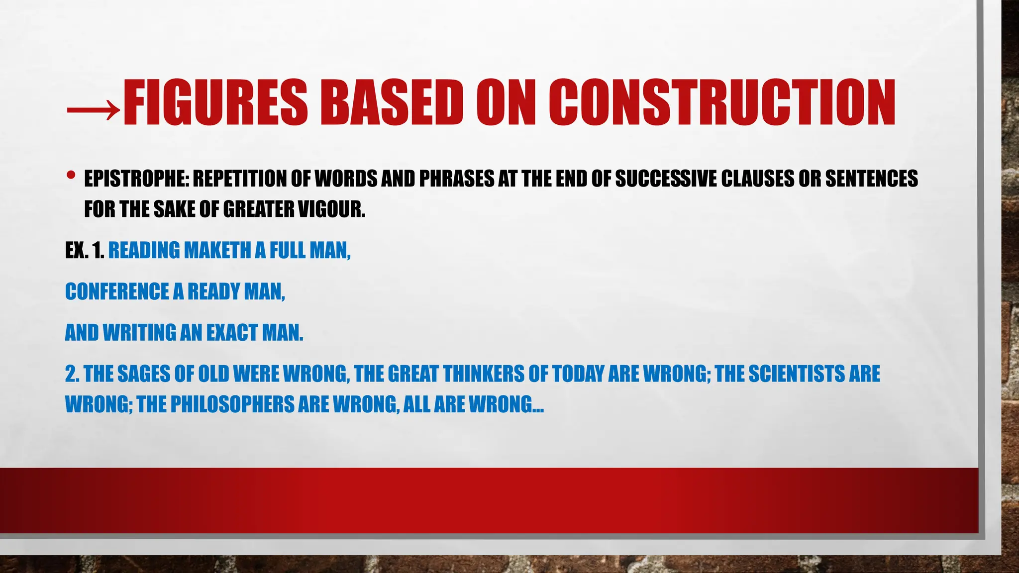→FIGURES BASED ON CONSTRUCTION
• EPISTROPHE: REPETITION OF WORDS AND PHRASES AT THE END OF SUCCESSIVE CLAUSES OR SENTENCES
FOR THE SAKE OF GREATERVIGOUR.
EX. 1. READING MAKETH A FULL MAN,
CONFERENCE A READY MAN,
AND WRITING AN EXACT MAN.
2. THE SAGES OF OLD WERE WRONG, THE GREAT THINKERS OF TODAY ARE WRONG; THE SCIENTISTS ARE
WRONG; THE PHILOSOPHERS ARE WRONG, ALL ARE WRONG…
 