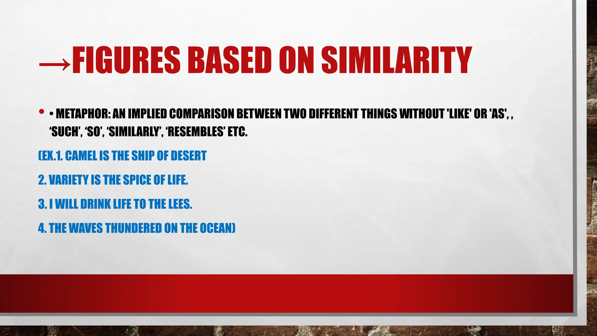→FIGURES BASED ON SIMILARITY
• • METAPHOR: AN IMPLIED COMPARISON BETWEEN TWO DIFFERENT THINGS WITHOUT 'LIKE' OR 'AS', ,
‘SUCH’, ‘SO’, ‘SIMILARLY’, ‘RESEMBLES’ ETC.
(EX.1. CAMEL IS THE SHIP OF DESERT
2. VARIETY IS THE SPICE OF LIFE.
3. I WILL DRINK LIFE TO THE LEES.
4. THE WAVES THUNDERED ON THE OCEAN)
 