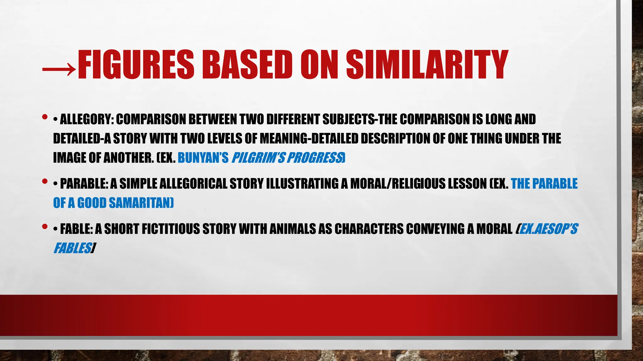 →FIGURES BASED ON SIMILARITY
• • ALLEGORY: COMPARISON BETWEEN TWO DIFFERENT SUBJECTS-THE COMPARISON IS LONG AND
DETAILED-A STORY WITH TWO LEVELS OF MEANING-DETAILED DESCRIPTION OF ONE THING UNDER THE
IMAGE OF ANOTHER. (EX. BUNYAN’S PILGRIM’S PROGRESS)
• • PARABLE:A SIMPLE ALLEGORICAL STORY ILLUSTRATING A MORAL/RELIGIOUS LESSON (EX. THE PARABLE
OF A GOOD SAMARITAN)
• • FABLE: A SHORT FICTITIOUS STORY WITH ANIMALS AS CHARACTERS CONVEYING A MORAL (EX.AESOP’S
FABLES]
 