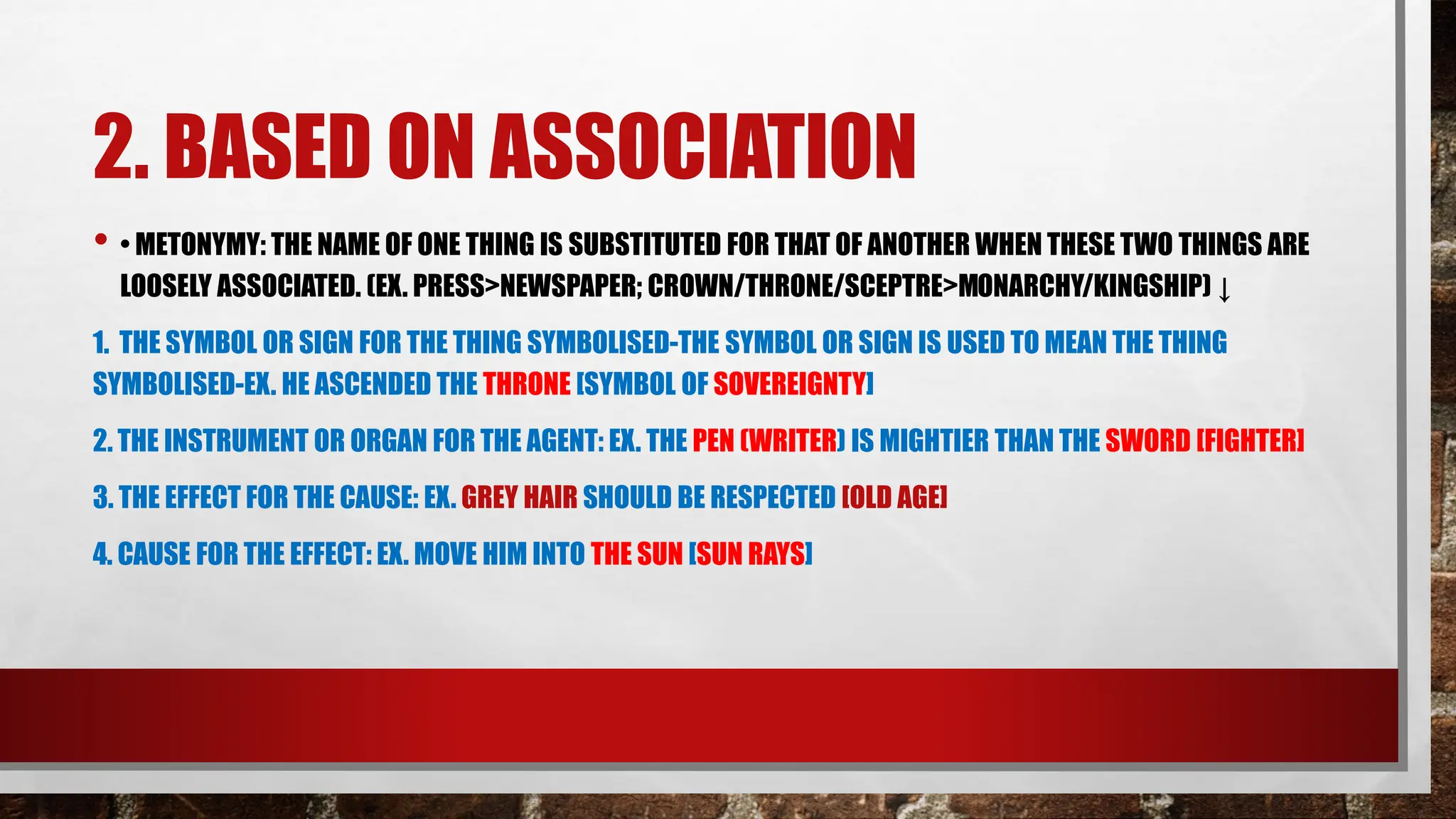 2. BASED ON ASSOCIATION
• • METONYMY: THE NAME OF ONE THING IS SUBSTITUTED FOR THAT OF ANOTHER WHEN THESE TWO THINGS ARE
LOOSELY ASSOCIATED. (EX. PRESS>NEWSPAPER; CROWN/THRONE/SCEPTRE>MONARCHY/KINGSHIP) ↓
1. THE SYMBOL OR SIGN FOR THE THING SYMBOLISED-THE SYMBOL OR SIGN IS USED TO MEAN THE THING
SYMBOLISED-EX. HE ASCENDED THE THRONE [SYMBOL OF SOVEREIGNTY]
2. THE INSTRUMENT OR ORGAN FOR THE AGENT: EX. THE PEN (WRITER) IS MIGHTIER THAN THE SWORD [FIGHTER]
3. THE EFFECT FOR THE CAUSE: EX. GREY HAIR SHOULD BE RESPECTED [OLD AGE]
4. CAUSE FOR THE EFFECT: EX. MOVE HIM INTO THE SUN [SUN RAYS]
 