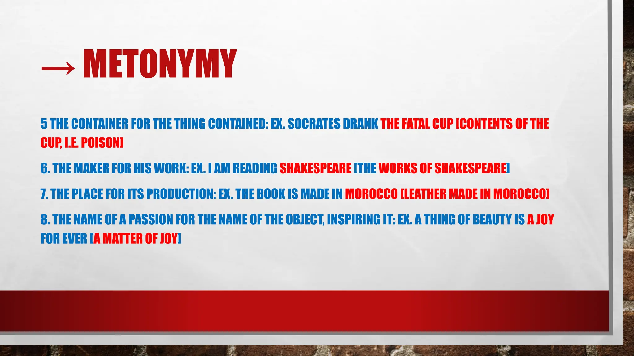 → METONYMY
5 THE CONTAINER FOR THE THING CONTAINED: EX. SOCRATES DRANK THE FATAL CUP [CONTENTS OF THE
CUP, I.E. POISON]
6. THE MAKER FOR HIS WORK: EX. I AM READING SHAKESPEARE [THE WORKS OF SHAKESPEARE]
7. THE PLACE FOR ITS PRODUCTION: EX. THE BOOK IS MADE IN MOROCCO [LEATHER MADE IN MOROCCO]
8. THE NAME OF A PASSION FOR THE NAME OF THE OBJECT, INSPIRING IT: EX. A THING OF BEAUTY IS A JOY
FOR EVER [A MATTER OF JOY]
 