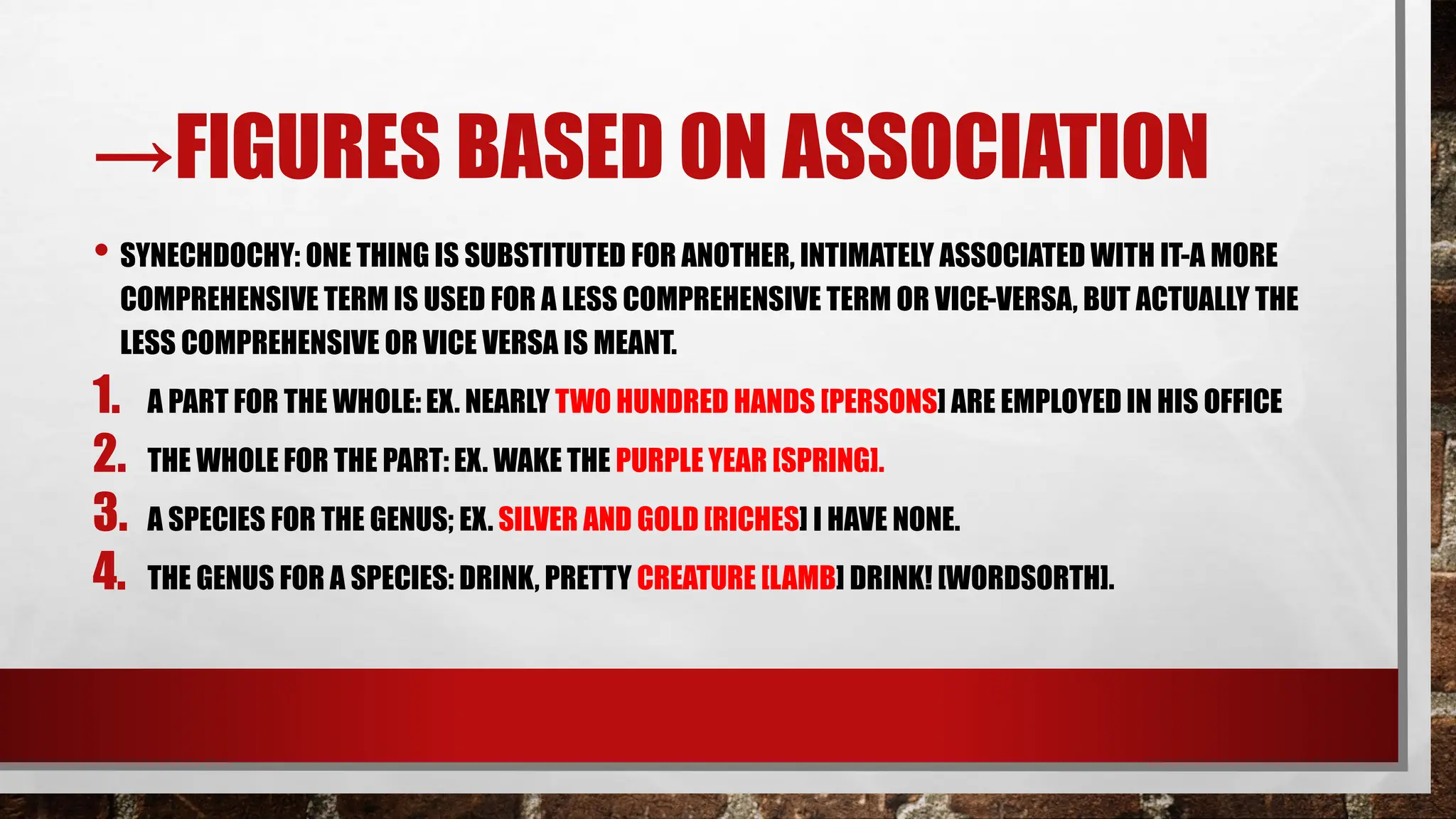 →FIGURES BASED ON ASSOCIATION
• SYNECHDOCHY: ONE THING IS SUBSTITUTED FOR ANOTHER, INTIMATELY ASSOCIATED WITH IT-A MORE
COMPREHENSIVE TERM IS USED FOR A LESS COMPREHENSIVE TERM OR VICE-VERSA, BUT ACTUALLY THE
LESS COMPREHENSIVE OR VICE VERSA IS MEANT.
1. A PART FOR THE WHOLE: EX. NEARLY TWO HUNDRED HANDS [PERSONS] ARE EMPLOYED IN HIS OFFICE
2. THE WHOLE FOR THE PART: EX. WAKE THE PURPLE YEAR [SPRING].
3. A SPECIES FOR THE GENUS; EX. SILVER AND GOLD [RICHES] I HAVE NONE.
4. THE GENUS FOR A SPECIES: DRINK, PRETTY CREATURE [LAMB] DRINK! [WORDSORTH].
 