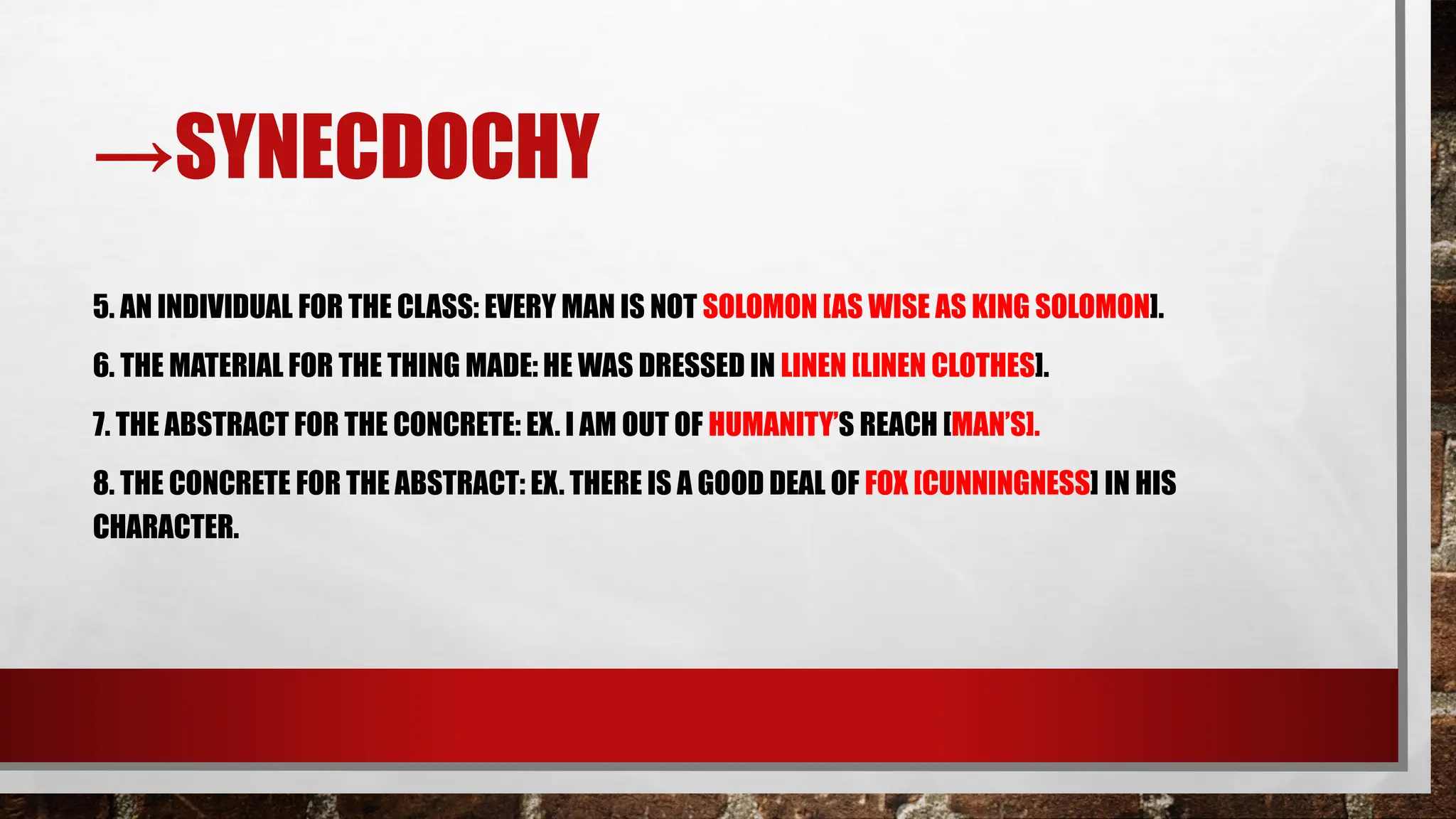 →SYNECDOCHY
5. AN INDIVIDUAL FOR THE CLASS: EVERY MAN IS NOT SOLOMON [AS WISE AS KING SOLOMON].
6. THE MATERIAL FOR THE THING MADE: HE WAS DRESSED IN LINEN [LINEN CLOTHES].
7. THE ABSTRACT FOR THE CONCRETE: EX. I AM OUT OF HUMANITY’S REACH [MAN’S].
8. THE CONCRETE FOR THE ABSTRACT: EX. THERE IS A GOOD DEAL OF FOX [CUNNINGNESS] IN HIS
CHARACTER.
 