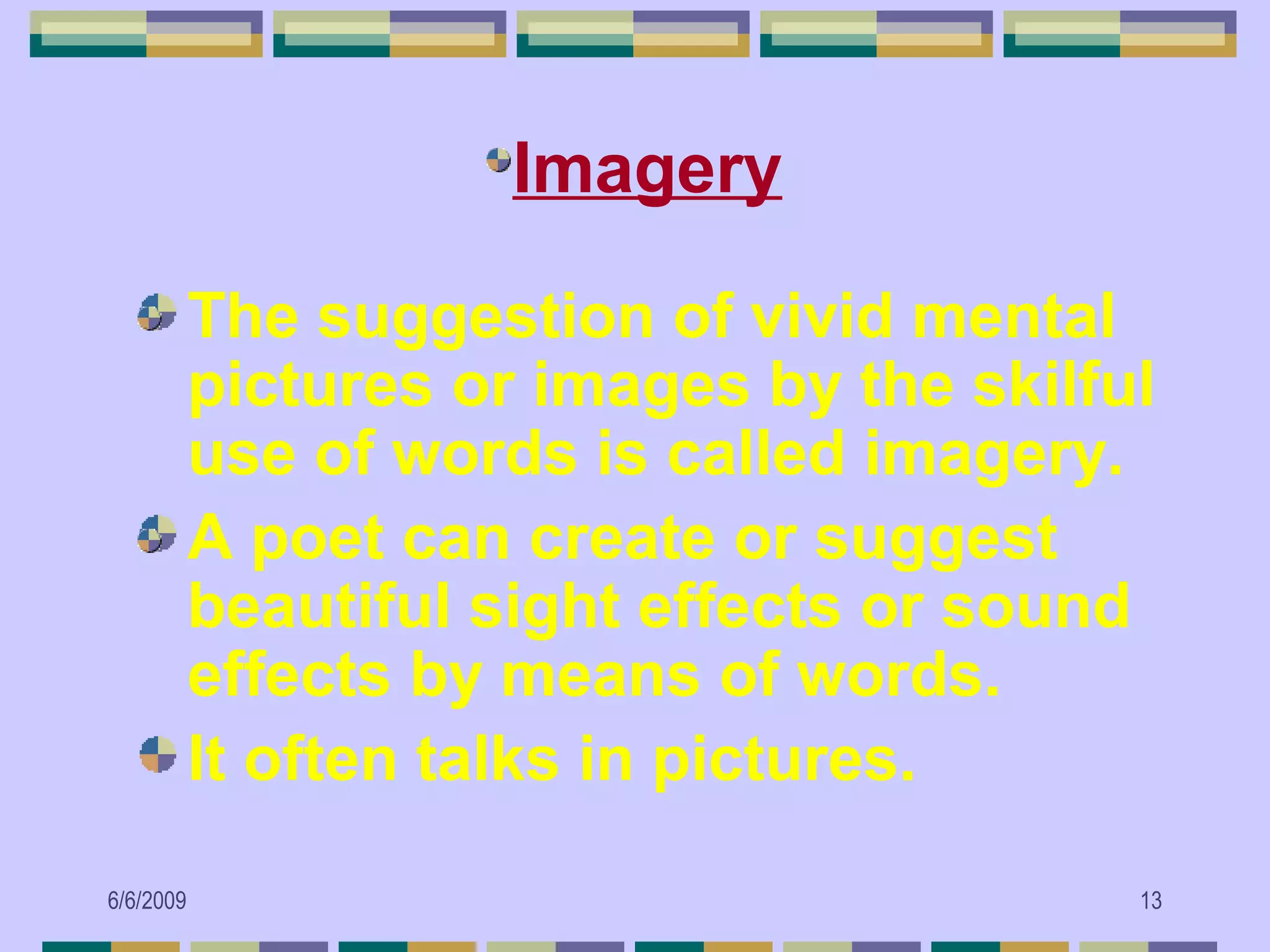 •Imagery

           The suggestion of vivid mental
           pictures or images by the skilful
           use of words is called imagery.
           A poet can create or suggest
           beautiful sight effects or sound
           effects by means of words.
           It often talks in pictures.

6/6/2009                                   13
 