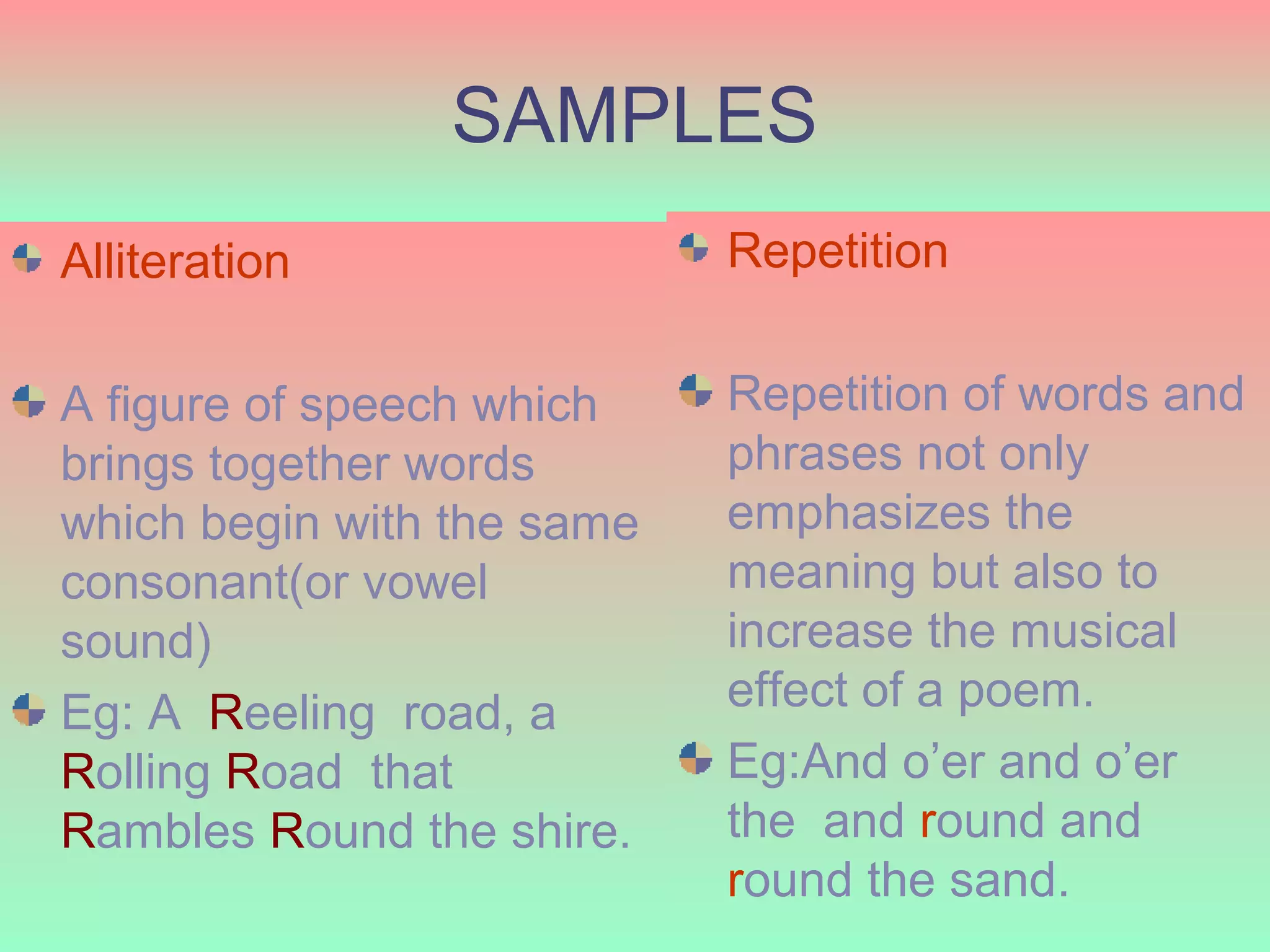 SAMPLES
Alliteration                Repetition


A figure of speech which    Repetition of words and
brings together words       phrases not only
which begin with the same   emphasizes the
consonant(or vowel          meaning but also to
sound)                      increase the musical
Eg: A Reeling road, a       effect of a poem.
Rolling Road that           Eg:And o’er and o’er
Rambles Round the shire.    the and round and
  6/6/2009
                            round the sand. 15
 