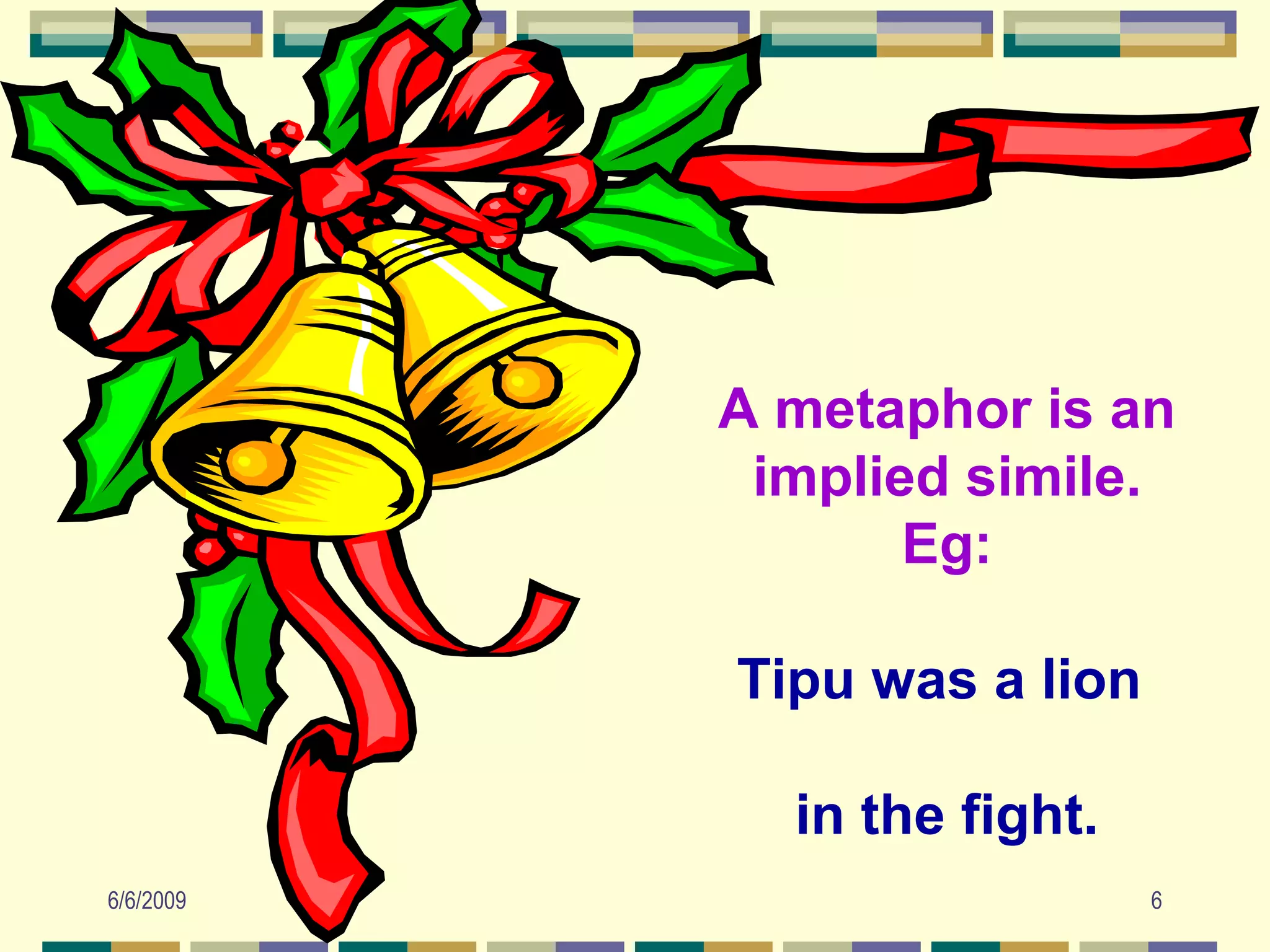 A metaphor is an
            implied simile.
                  Eg:

           Tipu was a lion

             in the fight.
6/6/2009                     6
 