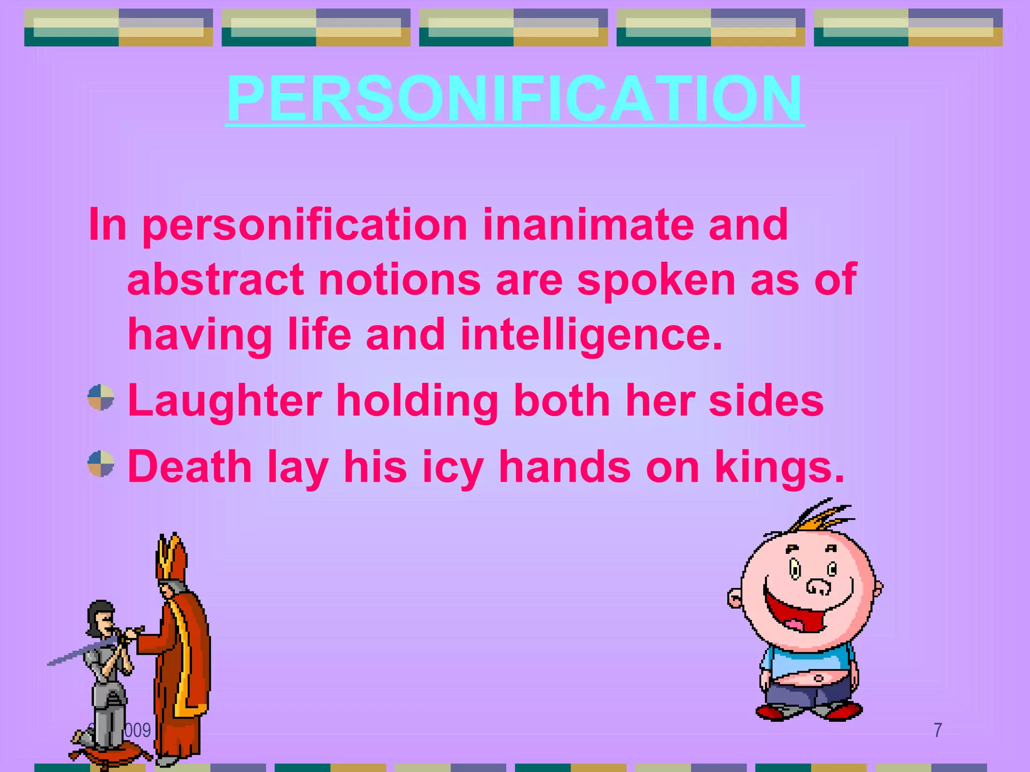 PERSONIFICATION
In personification inanimate and
  abstract notions are spoken as of
  having life and intelligence.
  Laughter holding both her sides
  Death lay his icy hands on kings.




6/6/2009                              7
 
