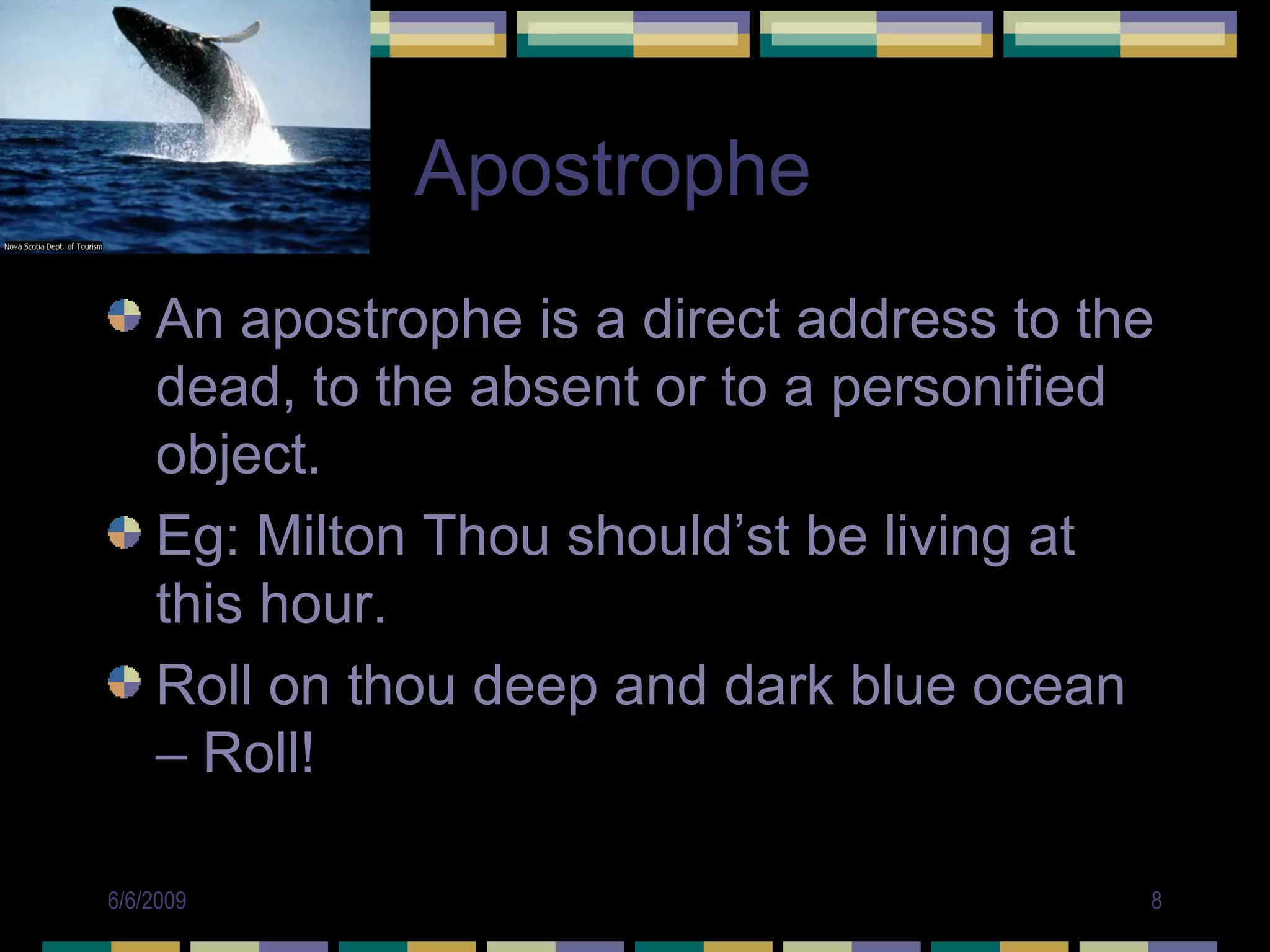 Apostrophe
    An apostrophe is a direct address to the
    dead, to the absent or to a personified
    object.
    Eg: Milton Thou should’st be living at
    this hour.
    Roll on thou deep and dark blue ocean
    – Roll!

6/6/2009                                   8
 