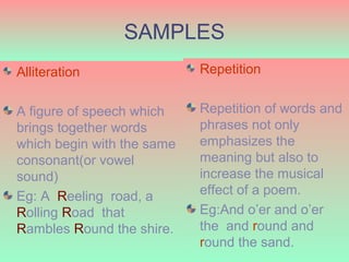 SAMPLES
Alliteration                Repetition


A figure of speech which    Repetition of words and
brings together words       phrases not only
which begin with the same   emphasizes the
consonant(or vowel          meaning but also to
sound)                      increase the musical
Eg: A Reeling road, a       effect of a poem.
Rolling Road that           Eg:And o’er and o’er
Rambles Round the shire.    the and round and
  6/6/2009
                            round the sand. 15
 