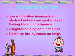 PERSONIFICATION
In personification inanimate and
  abstract notions are spoken as of
  having life and intelligence.
  Laughter holding both her sides
  Death lay his icy hands on kings.




6/6/2009                              7
 