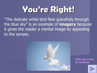 You’re Right! “ The delicate white bird flew gracefully through the blue sky” is an example of  imagery  because it gives the reader a mental image by appealing to the senses . Click the arrow to continue. 