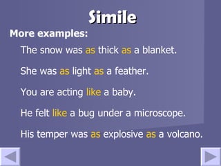 Simile More examples: The snow was  as  thick  as  a blanket. She was  as  light  as  a feather. You are acting  like  a baby. He felt  like  a bug under a microscope. His temper was  as  explosive  as  a volcano. 
