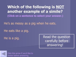 Which of the following is  NOT  another example of a simile? (Click on a sentence to select your answer.) He’s as messy as a pig when he eats.   He eats like a pig.   He is a pig.  Click this arrow if you’d like to review before answering. Read the question carefully before answering!  
