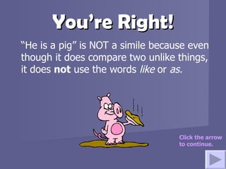 You’re Right! “ He is a pig” is NOT a simile because even though it does compare two unlike things, it does  not  use the words  like  or  as.  Click the arrow to continue. 