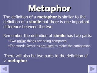Metaphor The definition of a  metaphor  is similar to the definition of a  simile  but there is one important difference between the two. There will also be two parts to the definition of a  metaphor . Remember the definition of  simile  has two parts: Two  unlike  things are being compared The words  like  or  as   are used  to make the comparison 