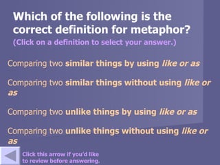 Which of the following is the correct definition for metaphor? (Click on a definition to select your answer.) Comparing two  similar  things by using  like  or  as   Comparing two  similar  things  without  using  like  or  as    Comparing two  unlike  things by using  like  or  as Comparing two  unlike  things  without  using  like  or  as Click this arrow if you’d like to review before answering. 