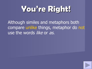 You’re Right! Although similes and metaphors both compare  unlike  things, metaphor do  not  use the words  like  or  as .   