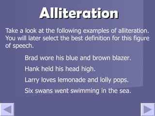 Alliteration Take a look at the following examples of alliteration.  You will later select the best definition for this figure of speech. Brad wore his blue and brown blazer. Hank held his head high. Larry loves lemonade and lolly pops. Six swans went swimming in the sea. 