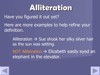 Alliteration Have you figured it out yet? Here are more examples to help refine your definition. Alliteration    Sue shook her silky silver hair as the sun was setting. NOT Alliteration      Elizabeth easily eyed an elephant in the elevator. 