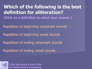 Which of the following is the best definition for alliteration? (Click on a definition to select your answer.) Repetition of beginning consonant sounds  Repetition of beginning vowel sounds   Repetition of ending consonant sounds Repetition of ending vowel sounds Click this arrow if you’d like to review before answering. 