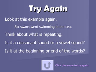 Try Again Look at this example again.  Six swans went swimming in the sea. Think about what is repeating.  Is it a consonant sound or a vowel sound?  Is it at the beginning or end of the words? Click the arrow to try again. 