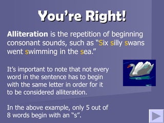 You’re Right! Alliteration  is the repetition of beginning consonant sounds, such as “ S ix  s illy  s wans went  s wimming in the  s ea.” It’s important to note that not every word in the sentence has to begin with the same letter in order for it to be considered alliteration.  In the above example, only 5 out of 8 words begin with an “s”. 