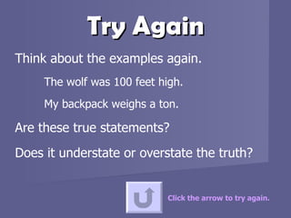 Try Again Think about the examples again.  The wolf was 100 feet high.  My backpack weighs a ton.  Are these true statements?  Does it understate or overstate the truth? Click the arrow to try again. 