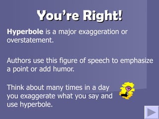 You’re Right! Hyperbole  is a major exaggeration or overstatement.  Authors use this figure of speech to emphasize a point or add humor.  Think about many times in a day you exaggerate what you say and use hyperbole.   