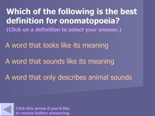 Which of the following is the best definition for onomatopoeia? (Click on a definition to select your answer.) A word that looks like its meaning A word that sounds like its meaning A word that only describes animal sounds Click this arrow if you’d like to review before answering. 