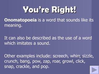 You’re Right! Onomatopoeia  is a word that sounds like its meaning.  It can also be described as the use of a word which imitates a sound. Other examples include: screech, whirr, sizzle, crunch, bang, pow, zap, roar, growl, click, snap, crackle, and pop. 