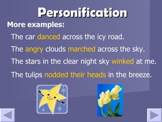 Personification More examples: The car  danced  across the icy road.  The  angry  clouds  marched  across the sky. The stars in the clear night sky  winked  at me. The tulips  nodded their heads   in the breeze.   