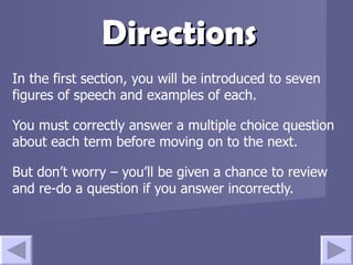 Directions In the first section, you will be introduced to seven figures of speech and examples of each.  You must correctly answer a multiple choice question about each term before moving on to the next. But don’t worry – you’ll be given a chance to review and re-do a question if you answer incorrectly.  