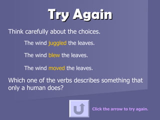 Try Again Think carefully about the choices.  The wind  juggled  the leaves. The wind  blew   the leaves. The wind  moved  the leaves.  Which one of the verbs describes something that only a human does? Click the arrow to try again. 