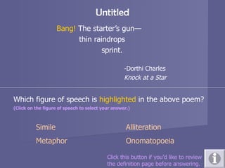 Untitled Bang!  The starter’s gun— thin raindrops sprint. -Dorthi Charles Knock at a Star Which figure of speech is  highlighted  in the above poem? (Click on the figure of speech to select your answer.)   Simile Alliteration Metaphor Onomatopoeia Click this button if you’d like to review  the definition page before answering. 