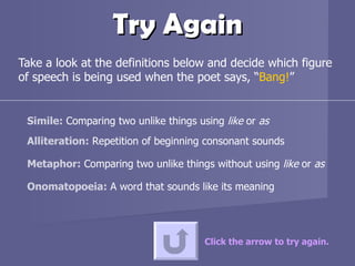 Try Again Take a look at the definitions below and decide which figure of speech is being used when the poet says, “ Bang! ” Click the arrow to try again. Simile:  Comparing two unlike things using  like  or  as Alliteration:  Repetition of beginning consonant sounds Metaphor:  Comparing two unlike things without using  like  or  as Onomatopoeia:  A word that sounds like its meaning 