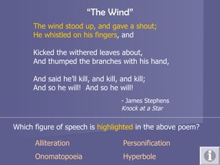 “ The Wind” The wind stood up, and gave a shout; He whistled on his fingers , and Kicked the withered leaves about, And thumped the branches with his hand, And said he’ll kill, and kill, and kill; And so he will!  And so he will! - James Stephens Knock at a Star Which figure of speech is  highlighted  in the above poem? Alliteration Personification Onomatopoeia Hyperbole 
