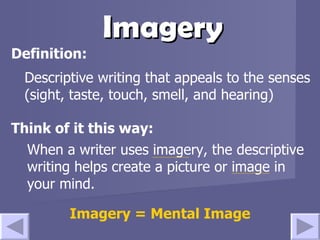 Imagery Descriptive writing that appeals to the senses (sight, taste, touch, smell, and hearing) Think of it this way: Definition: When a writer uses imagery, the descriptive writing helps create a picture or image in your mind.  Imagery = Mental Image 