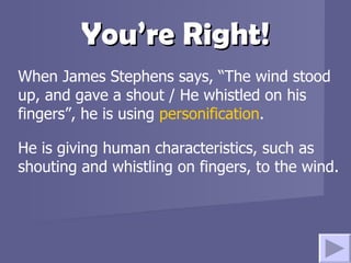 You’re Right! When James Stephens says, “The wind stood up, and gave a shout / He whistled on his fingers”, he is using  personification .  He is giving human characteristics, such as shouting and whistling on fingers, to the wind. 