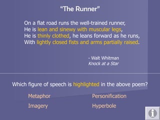 “ The Runner” On a flat road runs the well-trained runner, He is  lean and sinewy with muscular legs , He is  thinly clothed , he leans forward as he runs, With  lightly closed fists and arms partially raised . - Walt Whitman Knock at a Star Which figure of speech is  highlighted  in the above poem? Metaphor Personification Imagery Hyperbole 