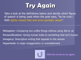 Try Again Take a look at the definitions below and decide which figure of speech is being used when the poet says, “As he runs / With  lightly closed fists and arms partially raised ”. Click the arrow to try again. Metaphor:  Comparing two unlike things without using  like  or  as Personification:  Giving human traits to something that isn’t human Imagery:  Descriptive writing that appeals to the senses  Hyperbole:  A major exaggeration or overstatement  