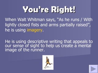 You’re Right! When Walt Whitman says, “As he runs / With lightly closed fists and arms partially raised”, he is using  imagery . He is using descriptive writing that appeals to our sense of sight to help us create a mental image of the runner. 