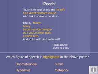 “ Peach” Touch it to your cheek and  it’s soft as a velvet newborn mouse who has to strive to be alive. Bite in.  Runny honey  blooms on your tongue- as if you’ve bitten open a whole hive. And so he will!  And so he will! -  Rose Rauter Knock at a Star Which figure of speech is  highlighted  in the above poem? Onomatopoeia Simile Hyperbole Metaphor 