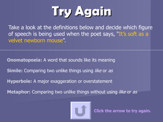 Try Again Take a look at the definitions below and decide which figure of speech is being used when the poet says, “ It’s soft as a velvet newborn mouse ”.  Click the arrow to try again. Onomatopoeia:  A word that sounds like its meaning Simile:  Comparing two unlike things using  like  or  as Hyperbole:  A major exaggeration or overstatement  Metaphor:  Comparing two unlike things without using  like  or  as 