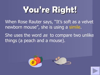 You’re Right! When Rose Rauter says, “It’s soft as a velvet newborn mouse”, she is using a  simile .  She uses the word  as  to compare two unlike things (a peach and a mouse). 