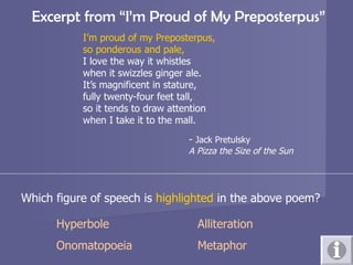   Excerpt from “I’m Proud of My Preposterpus” I’m proud of my Preposterpus, so ponderous and pale, I love the way it whistles when it swizzles ginger ale. It’s magnificent in stature, fully twenty-four feet tall, so it tends to draw attention  when I take it to the mall.  -  Jack Pretulsky A Pizza the Size of the Sun Which figure of speech is  highlighted  in the above poem? Hyperbole Alliteration Onomatopoeia Metaphor 