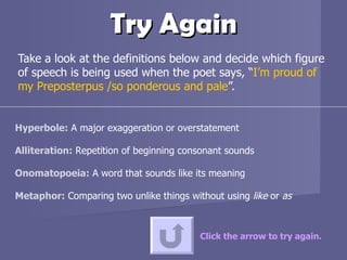 Try Again Take a look at the definitions below and decide which figure of speech is being used when the poet says, “ I’m proud of my Preposterpus /so ponderous and pale ”.  Click the arrow to try again. Hyperbole:  A major exaggeration or overstatement  Alliteration:  Repetition of beginning consonant sounds  Onomatopoeia:  A word that sounds like its meaning Metaphor:  Comparing two unlike things without using  like  or  as 
