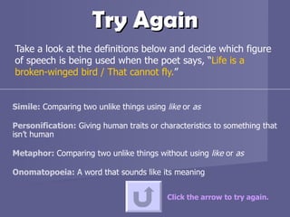 Try Again Take a look at the definitions below and decide which figure of speech is being used when the poet says, “ Life is a broken-winged bird / That cannot fly. ”  Click the arrow to try again. Simile:  Comparing two unlike things using  like  or  as Personification:  Giving human traits or characteristics to something that isn’t human Metaphor:  Comparing two unlike things without using  like  or  as Onomatopoeia:  A word that sounds like its meaning 