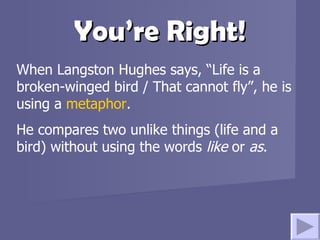 You’re Right! When Langston Hughes says, “Life is a broken-winged bird / That cannot fly”, he is using a  metaphor .  He compares two unlike things (life and a bird) without using the words  like  or  as .  