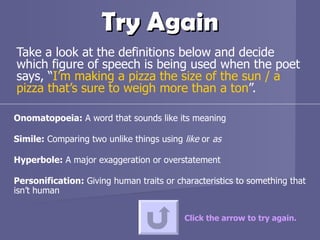 Try Again Take a look at the definitions below and decide which figure of speech is being used when the poet says, “ I’m making a pizza the size of the sun / a pizza that’s sure to weigh more than a ton ”.  Click the arrow to try again. Onomatopoeia:  A word that sounds like its meaning Simile:  Comparing two unlike things using  like  or  as Hyperbole:  A major exaggeration or overstatement  Personification:  Giving human traits or characteristics to something that isn’t human 
